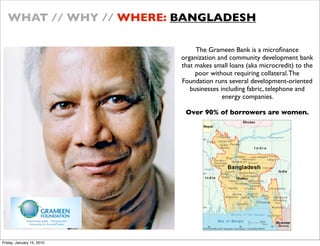 WHAT // WHY // WHERE: BANGLADESH

                                The Grameen Bank is a micro?nance
                           organization and community development bank
                           that makes small loans (aka microcredit) to the
                                poor without requiring collateral. The
                           Foundation runs several development-oriented
                              businesses including fabric, telephone and
                                          energy companies.

                            Over 90% of borrowers are women.




Friday, January 15, 2010
 