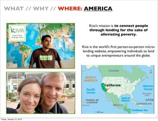 WHAT // WHY // WHERE: AMERICA

                               Kiva's mission is to connect people
                               through lending for the sake of
                                       alleviating poverty.


                           Kiva is the world's ?rst person-to-person micro-
                           lending website, empowering individuals to lend
                              to unique entrepreneurs around the globe.




Friday, January 15, 2010
 