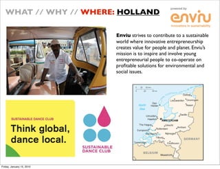 WHAT // WHY // WHERE: HOLLAND

                           Enviu strives to contribute to a sustainable
                           world where innovative entrepreneurship
                           creates value for people and planet. Envius
                           mission is to inspire and involve young
                           entrepreneurial people to co-operate on
                           pro?table solutions for environmental and
                           social issues.




Friday, January 15, 2010
 