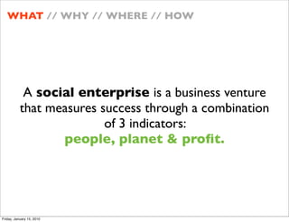 WHAT // WHY // WHERE // HOW




            A social enterprise is a business venture
           that measures success through a combination
                          of 3 indicators:
                  people, planet & pro?t.




Friday, January 15, 2010
 