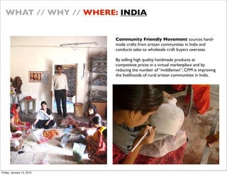 WHAT // WHY // WHERE: INDIA


                           Community Friendly Movement sources hand-
                           made crafts from artisan communities in India and
                           conducts sales to wholesale craft buyers overseas.

                           By selling high quality handmade products at
                           competitive prices in a virtual marketplace and by
                           reducing the number of middlemen, CFM is improving
                           the livelihoods of rural artisan communities in India.




Friday, January 15, 2010
 