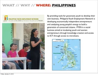 WHAT // WHY // WHERE: PHILIPPINES

                           By providing tools for grassroots youth to develop their
                           own business, Philippine Youth Employment Network is
                           developing economically independent entrepreneurs
                           and catalyzing young peoples energy to build a
                           generation of concerned citizens. PYEN is a social
                           business aimed at incubating youth and women
                           entrepreneurs through knowledge creation and access
                           to ICT through access to microloans.




Friday, January 15, 2010
 