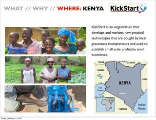WHAT // WHY // WHERE: KENYA


                           KickStart is an organization that
                           develops and markets new practical
                           technologies that are bought by local
                           grassroots entrepreneurs and used to
                           establish small scale pro?table small
                           businesses.




Friday, January 15, 2010
 