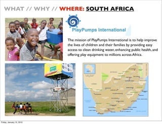 WHAT // WHY // WHERE: SOUTH AFRICA




                           The mission of PlayPumps International is to help improve
                           the lives of children and their families by providing easy
                           access to clean drinking water, enhancing public health, and
                           offering play equipment to millions across Africa.??




Friday, January 15, 2010
 