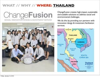 WHAT // WHY // WHERE: THAILAND
                           ChangeFusion creates high-impact, sustainable
                           and scalable solutions to address social and
                           environmental challenges.
                           We do this by providing our partners with
                           innovation design & investment facilitation
                           services.




Friday, January 15, 2010
 