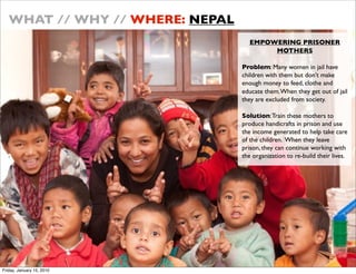 WHAT // WHY // WHERE: NEPAL
                                   EMPOWERING PRISONER
                                        MOTHERS

                                 Problem: Many women in jail have
                                 children with them but dont make
                                 enough money to feed, clothe and
                                 educate them. When they get out of jail
                                 they are excluded from society.

                                 Solution: Train these mothers to
                                 produce handicrafts in prison and use
                                 the income generated to help take care
                                 of the children. When they leave
                                 prison, they can continue working with
                                 the organization to re-build their lives.




Friday, January 15, 2010
 