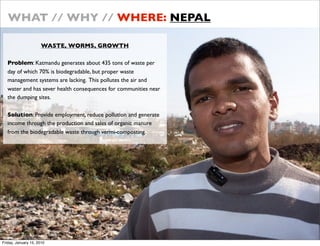 WHAT // WHY // WHERE: NEPAL

                      WASTE, WORMS, GROWTH

   Problem: Katmandu generates about 435 tons of waste per
   day of which 70% is biodegradable, but proper waste
   management systems are lacking. This pollutes the air and
   water and has sever health consequences for communities near
   the dumping sites.

   Solution: Provide employment, reduce pollution and generate
   income through the production and sales of organic manure
   from the biodegradable waste through vermi-composting.




Friday, January 15, 2010
 