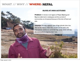 WHAT // WHY // WHERE: NEPAL

                                        OLIVES AT HIGH ALTITUDES

                           Problem: In remote rural regions of Nepal (Bajhang and
                           Bajura) arable land is inadequate and the survival of
                           communities are threatened because of the lack of food and
                           jobs.

                           Solution: Harvest a speci?c type of high altitude olive tree
                           that can be used to make olive oil that can be sold in the
                           international market for extremely high prices which will help
                           the community to improve their lives.




Friday, January 15, 2010
 