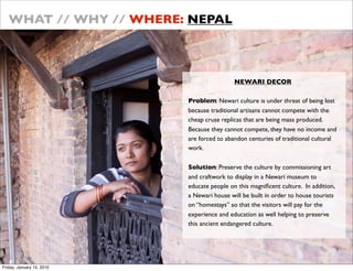 WHAT // WHY // WHERE: NEPAL



                                            NEWARI DECOR

                           Problem: Newari culture is under threat of being lost
                           because traditional artisans cannot compete with the
                           cheap cruse replicas that are being mass produced.
                           Because they cannot compete, they have no income and
                           are forced to abandon centuries of traditional cultural
                           work.

                           Solution: Preserve the culture by commissioning art
                           and craftwork to display in a Newari museum to
                           educate people on this magni?cent culture. In addition,
                           a Newari house will be built in order to house tourists
                           on homestays so that the visitors will pay for the
                           experience and education as well helping to preserve
                           this ancient endangered culture.




Friday, January 15, 2010
 