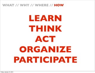 WHAT // WHY // WHERE // HOW



                             LEARN
                             THINK
                              ACT
                            ORGANIZE
                           PARTICIPATE
Friday, January 15, 2010
 