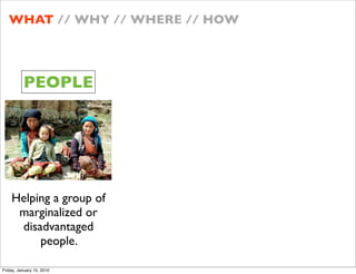 WHAT // WHY // WHERE // HOW




          PEOPLE




    Helping a group of
     marginalized or
     disadvantaged
         people.

Friday, January 15, 2010
 