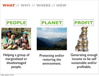 WHAT // WHY // WHERE // HOW




          PEOPLE            PLANET               PROFIT




    Helping a group of     Protecting and/or   Generating enough
     marginalized or         restoring the      income to be self
     disadvantaged           environment.      sustainable and/or
         people.                                    pro?table.

Friday, January 15, 2010
 