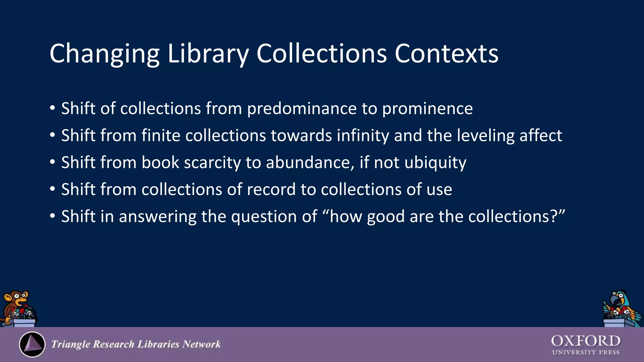 Changing Library Collections Contexts
• Shift of collections from predominance to prominence
• Shift from finite collections towards infinity and the leveling affect
• Shift from book scarcity to abundance, if not ubiquity
• Shift from collections of record to collections of use
• Shift in answering the question of “how good are the collections?”
 