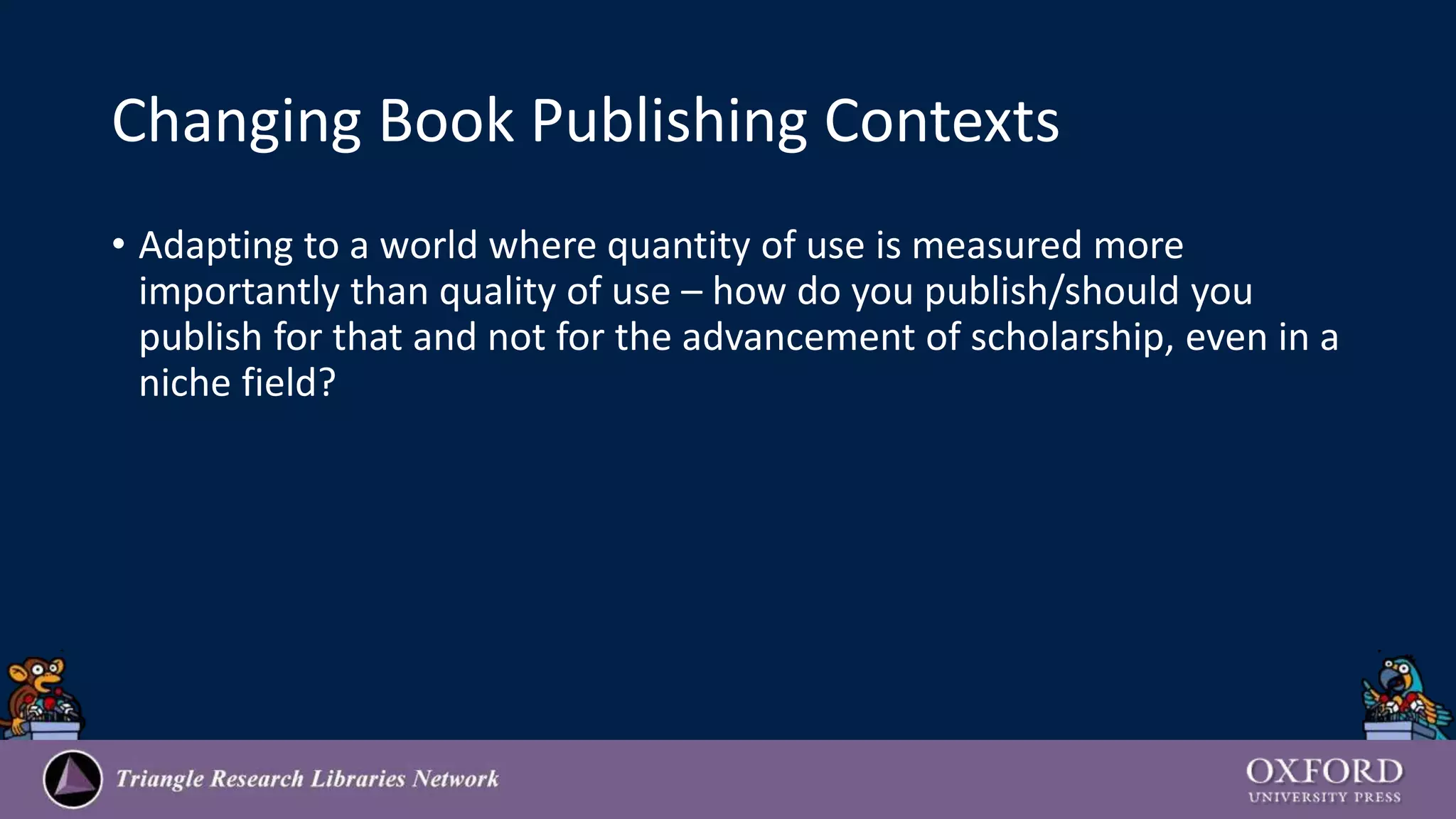 Changing Book Publishing Contexts
• Adapting to a world where quantity of use is measured more
importantly than quality of use – how do you publish/should you
publish for that and not for the advancement of scholarship, even in a
niche field?
 
