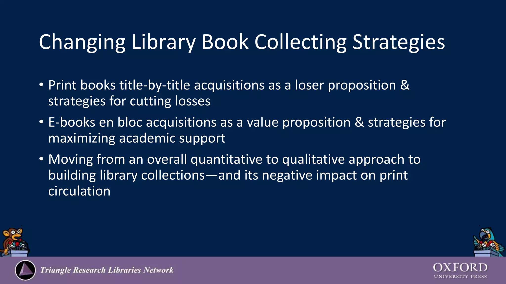 Changing Library Book Collecting Strategies
• Print books title-by-title acquisitions as a loser proposition &
strategies for cutting losses
• E-books en bloc acquisitions as a value proposition & strategies for
maximizing academic support
• Moving from an overall quantitative to qualitative approach to
building library collections—and its negative impact on print
circulation
 