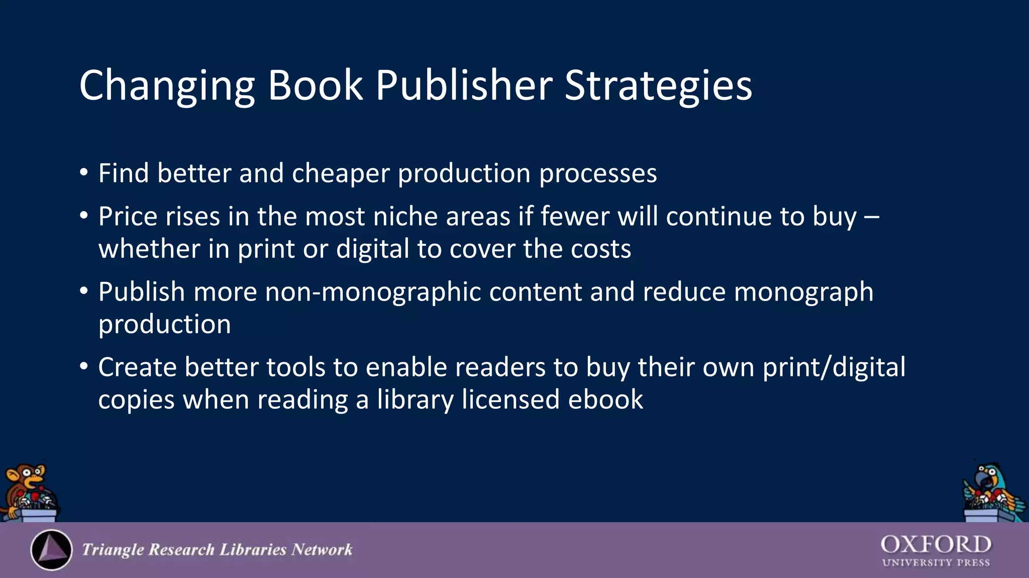 Changing Book Publisher Strategies
• Find better and cheaper production processes
• Price rises in the most niche areas if fewer will continue to buy –
whether in print or digital to cover the costs
• Publish more non-monographic content and reduce monograph
production
• Create better tools to enable readers to buy their own print/digital
copies when reading a library licensed ebook
 