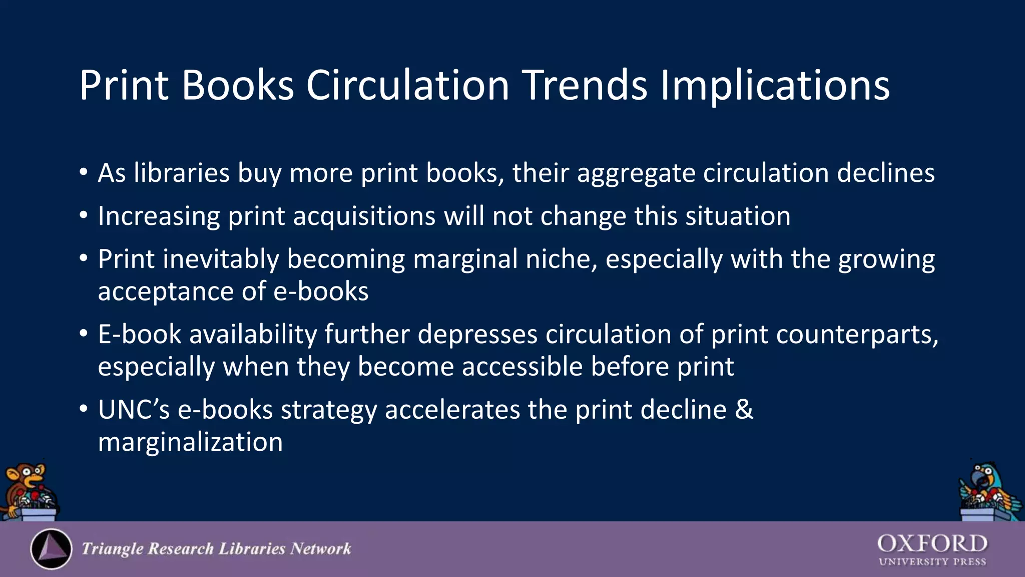 Print Books Circulation Trends Implications
• As libraries buy more print books, their aggregate circulation declines
• Increasing print acquisitions will not change this situation
• Print inevitably becoming marginal niche, especially with the growing
acceptance of e-books
• E-book availability further depresses circulation of print counterparts,
especially when they become accessible before print
• UNC’s e-books strategy accelerates the print decline &
marginalization
 