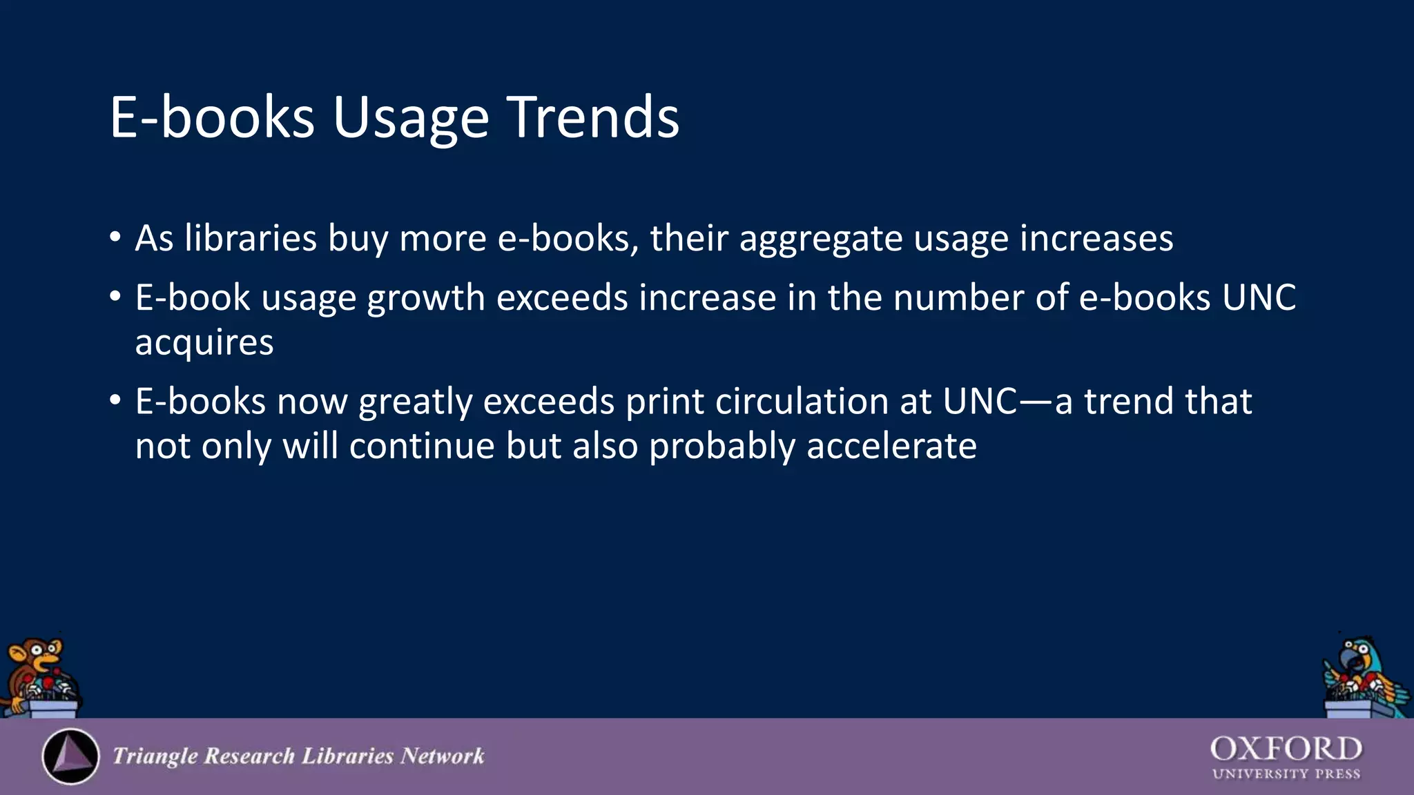 E-books Usage Trends
• As libraries buy more e-books, their aggregate usage increases
• E-book usage growth exceeds increase in the number of e-books UNC
acquires
• E-books now greatly exceeds print circulation at UNC—a trend that
not only will continue but also probably accelerate
 