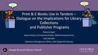 Print & E-Books Use in Tandem –
Dialogue on the Implications for Library
Collections
and Publisher Programs
Rebecca Seger
Senior Director of Institutional Sales, Oxford University Press
Luke Swindler
Collections Management Officer, UNC Chapel Hill Libraries
 