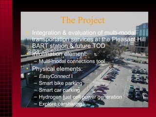 The Project Integration & evaluation of multi-modal transportation services at the Pleasant Hill BART station & future TOD Information element: Multi-modal connections tool Physical elements: EasyConnect  I Smart bike parking Smart car parking Hydrogen fuel cell power generation Explore carsharing  