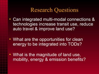 Research Questions Can integrated multi-modal connections & technologies increase transit use, reduce auto travel & improve land use? What are the opportunities for clean energy to be integrated into TODs? What is the magnitude of land use, mobility, energy & emission benefits?  