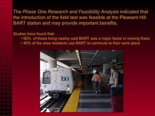 The  Phase One Research and Feasibility Analysis  indicated that the introduction of the field test was feasible at the Pleasant Hill BART station and may provide important benefits. Studies have found that: 60%  of those living nearby said BART was a major factor in moving there 40% of the area residents use BART to commute to their work place 
