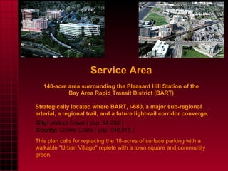 Service Area   140-acre area surrounding the Pleasant Hill Station of the  Bay Area Rapid Transit District (BART)  Strategically located where BART, I-680, a major sub-regional arterial, a regional trail, and a future light-rail corridor converge. This plan calls for replacing the 18-acres of surface parking with a walkable "Urban Village" replete with a town square and community green.  City:  Walnut Creek ( pop: 64,296 ) County:  Contra Costa ( pop: 948,816 ) 