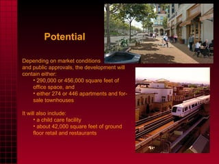 Potential Depending on market conditions  and public approvals, the development will contain either: 290,000 or 456,000 square feet of office space, and  either 274 or 446 apartments and for-sale townhouses It will also include: a child care facility  about 42,000 square feet of ground floor retail and restaurants 