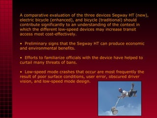 A comparative evaluation of the three devices Segway HT (new), electric bicycle (enhanced), and bicycle (traditional) should contribute significantly to an understanding of the context in which the different low-speed devices may increase transit access most cost-effectively.  Preliminary signs that the Segway HT can produce economic and environmental benefits. Efforts to familiarize officials with the device have helped to curtail many threats of bans.  Low-speed mode crashes that occur are most frequently the result of poor surface conditions, user error, obscured driver vision, and low-speed mode design. 