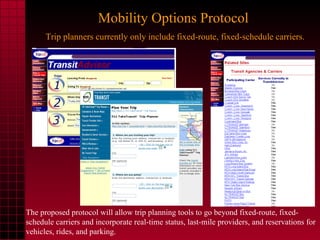 Mobility Options Protocol   Trip planners currently only include fixed-route, fixed-schedule carriers. The proposed protocol will allow trip planning tools to go beyond fixed-route, fixed-schedule carriers and incorporate real-time status, last-mile providers, and reservations for vehicles, rides, and parking. 
