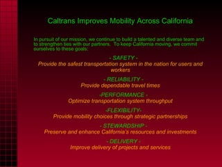 Caltrans Improves Mobility Across California In pursuit of our mission, we continue to build a talented and diverse team and to strengthen ties with our partners.  To keep California moving, we commit ourselves to these goals:       - SAFETY - Provide the safest transportation system in the nation for users and workers       - RELIABILITY - Provide dependable travel times      -PERFORMANCE - Optimize transportation system throughput      -FLEXIBILITY- Provide mobility choices through strategic partnerships      - STEWARDSHIP - Preserve and enhance California’s resources and investments      - DELIVERY - Improve delivery of projects and services 