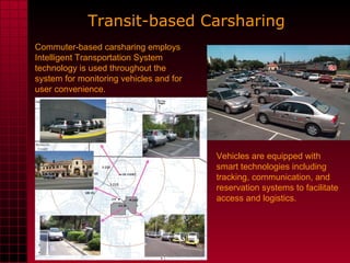 Vehicles are equipped with smart technologies including tracking, communication, and reservation systems to facilitate access and logistics.  Transit-based Carsharing   Commuter-based carsharing employs  Intelligent Transportation System technology is used throughout the system for monitoring vehicles and for user convenience.  