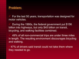 Problem:   For the last 50 years, transportation was designed for motor vehicles.  During the 1990s, the federal government put $156 billion into highways, but only $45 billion on transit, bicycling, and walking facilities combined.  49% of all non-commercial trips are under three miles in length.  The resulting environment discourages bicycling and walking.  47% of drivers said transit could not take them where they needed to go.  