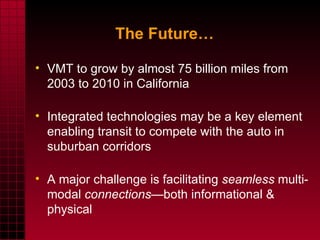 VMT to grow by almost 75 billion miles from 2003 to 2010 in California Integrated technologies may be a key element enabling transit to compete with the auto in suburban corridors A major challenge is facilitating  seamless  multi-modal  connections —both informational & physical The Future… 