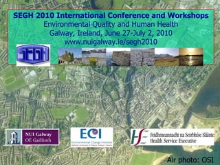SEGH 2010 International Conference and Workshops Environmental Quality and Human Health Galway, Ireland, June 27-July 2, 2010 www.nuigalway.ie/segh2010 Air photo: OSI 