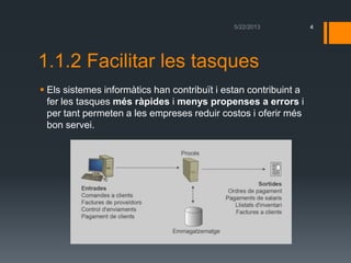 1.1.2 Facilitar les tasques
 Els sistemes informàtics han contribuït i estan contribuint a
fer les tasques més ràpides i menys propenses a errors i
per tant permeten a les empreses reduir costos i oferir més
bon servei.
4
 