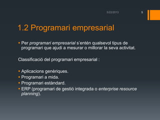 1.2 Programari empresarial
 Per programari empresarial s’entén qualsevol tipus de
programari que ajudi a mesurar o millorar la seva activitat.
Classificació del programari empresarial :
 Aplicacions genèriques.
 Programari a mida.
 Programari estàndard.
 ERP (programari de gestió integrada o enterprise resource
planning).
5
 