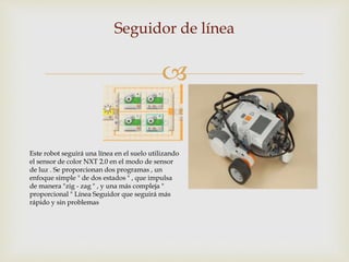 
Seguidor de línea
Este robot seguirá una línea en el suelo utilizando
el sensor de color NXT 2.0 en el modo de sensor
de luz . Se proporcionan dos programas , un
enfoque simple " de dos estados " , que impulsa
de manera "zig - zag " , y una más compleja "
proporcional " Línea Seguidor que seguirá más
rápido y sin problemas
 