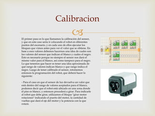 
Calibracion
El primer paso es lo que llamamos la calibración del sensor,
y que en este caso sería ir colocando el robot en diferentes
puntos del escenario, y en cada uno de ellos ejecutar los
bloques que vimos antes para ver el valor que se obtiene. En
base a esos valores debemos hacernos una idea de cuales son
los valores del sensor que indican el blanco y cuales el negro.
Esto es necesario porque no siempre el sensor nos dará el
mismo valor para el blanco, así como tampoco para el negro.
Lo que tenemos que hacer es tener una idea aproximada de
qué rango de valores indican blanco y que rango indica el
negro. Luego de tener calibrado el sensor, retomemos
entonces la programación del robot, que deberá hacer lo
siguiente:
- Para el caso en que el sensor de luz devuelva un valor que
está dentro del rango de valores aceptados para el blanco,
podemos decir que el robot está ubicado en una zona donde
el piso es blanco, y entonces procederá a girar. Para indicarle
al robot que debe girar, utilizamos el bloque "girar motor
rotaciones" indicando el puerto del motor, la cantidad de
vueltas que dará el eje del motor y la potencia con la que
rotará.
 
