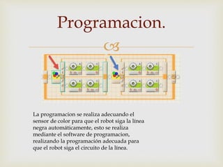 
Programacion.
La programacion se realiza adecuando el
sensor de color para que el robot siga la línea
negra automáticamente, esto se realiza
mediante el software de programacion,
realizando la programación adecuada para
que el robot siga el circuito de la línea.
 