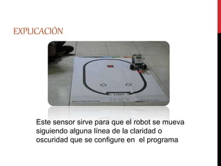 EXPLICACIÓN
Este sensor sirve para que el robot se mueva
siguiendo alguna línea de la claridad o
oscuridad que se configure en el programa
 