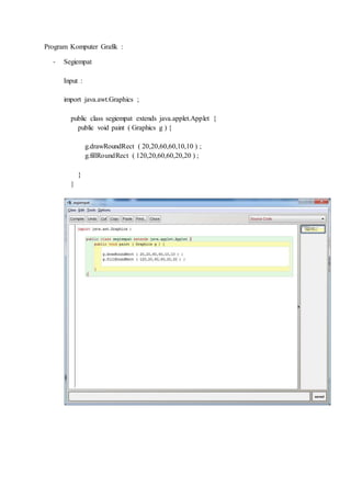 Program Komputer Grafik :
- Segiempat
Input :
import java.awt.Graphics ;
public class segiempat extends java.applet.Applet {
public void paint ( Graphics g ) {
g.drawRoundRect ( 20,20,60,60,10,10 ) ;
g.fillRoundRect ( 120,20,60,60,20,20 ) ;
}
}
 