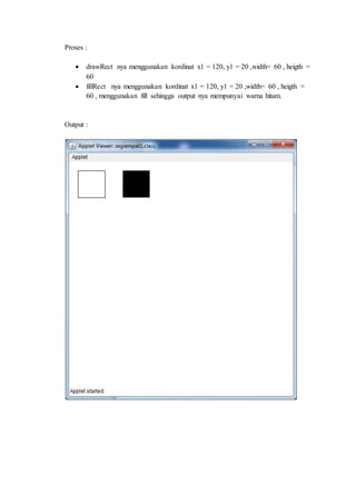 Proses :
 drawRect nya menggunakan kordinat x1 = 120, y1 = 20 ,width= 60 , heigth =
60
 fillRect nya menggunakan kordinat x1 = 120, y1 = 20 ,width= 60 , heigth =
60 , menggunakan fill sehingga output nya mempunyai warna hitam.
Output :
 