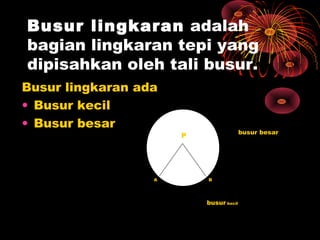 Busur lingkaran adalah
bagian lingkaran tepi yang
dipisahkan oleh tali busur.
Busur lingkaran ada
• Busur kecil
• Busur besar

A

busur besar

P

B

busur kecil

 