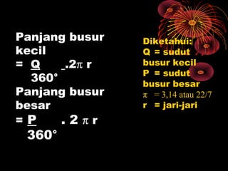 Panjang busur
kecil
= Q
.2π r
360°
Panjang busur
besar
=P
.2πr

360°

Diketahui:
Q = sudut
busur kecil
P = sudut
busur besar
π = 3,14 atau 22/7
r = jari-jari

 