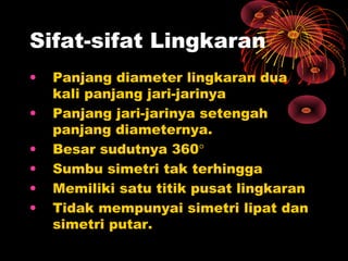 Sifat-sifat Lingkaran
•
•
•
•
•
•

Panjang diameter lingkaran dua
kali panjang jari-jarinya
Panjang jari-jarinya setengah
panjang diameternya.
Besar sudutnya 360°
Sumbu simetri tak terhingga
Memiliki satu titik pusat lingkaran
Tidak mempunyai simetri lipat dan
simetri putar.

 