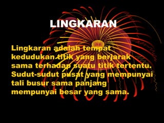 LINGKARAN
Lingkaran adalah tempat
kedudukan titik yang berjarak
sama terhadap suatu titik tertentu.
Sudut-sudut pusat yang mempunyai
tali busur sama panjang
mempunyai besar yang sama.

 