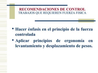 RECOMENDACIONES DE CONTROL
TRABAJOS QUE REQUIEREN FUERZA FISICA
 Hacer énfasis en el principio de la fuerza
controlada
 Aplicar principios de ergonomía en
levantamiento y desplazamiento de pesos.
 