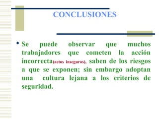 CONCLUSIONES
 Se puede observar que muchos
trabajadores que cometen la acción
incorrecta(actos inseguros), saben de los riesgos
a que se exponen; sin embargo adoptan
una cultura lejana a los criterios de
seguridad.
 