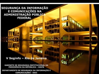SEGURANÇA DA INFORMAÇÃO
   E COMUNICAÇÕES NA
 ADMINISTRAÇÃO PÚBLICA
        FEDERAL




    V Seginfo – Rio de Janeiro

   GABINETE DE SEGURANÇA INSTITUCIONAL DA
      PRESIDÊNCIA DA REPÚBLICA – GSIPR

  DEPARTAMENTO DE SEGURANÇA DA INFORMAÇÃO E
DSIC/GSIPR   COMUNICAÇÕES - DSIC
 